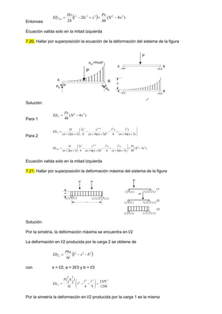 Entonces
  )
4
3
(
48
2
24
2
2
3
2
3
x
l
Px
x
lx
l
Hx
EIytot 




Ecuación valida solo en la mitad izquierda
7.20. Hallar por superposición la ecuación de la deformación del sistema de la figura
Solución:
Para 1
)
4
3
(
48
2
2
1 x
l
Px
EIy 

Para 2



















)
3
)(
4
(
6
)
3
)(
4
(
6
)
1
)(
2
(
3
3
4
3
2
n
n
x
l
x
l
l
n
n
x
lx
n
n
H
EIy n
n
)
4
3
(
48
)
3
)(
4
(
6
)
3
)(
4
(
6
)
1
)(
2
(
2
2
3
3
4
3
x
l
Px
n
n
x
l
x
l
l
n
n
x
lx
n
n
H
EIy n
n
Tot 




















Ecuación valida solo en la mitad izquierda
7.21. Hallar por superposición la deformación máxima del sistema de la figura
Solución:
Por la simetría, la deformación máxima se encuentra en l/2
La deformación en l/2 producida por la carga 2 se obtiene de
 
2
2
2
6
b
x
l
l
Pbx
EIya 


con x = l/2; a = 2l/3 y b = l/3
1296
23
9
4
6
)
2
)(
3
( 3
2
2
2
2
Pl
l
l
l
l
l
l
P
EIy 











Por la simetría la deformación en l/2 producida por la carga 1 es la misma
A
RA
RB
p(x)
=H(x/l)n
B
P
A B
A B
H
P
(1
(2
(3
P
P
H
l
P P
 