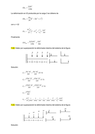 1296
23 3
1
Pl
EIy 
La deformación en l/2 producida por la carga 3 se obtiene de
 
3
2
3
3 2
24
x
lx
l
Hx
EIy 


con x = l/2
384
5
8
4
2
24
)
2
( 4
3
2
3
3
Hl
l
l
l
l
l
H
EIy 











Finalmente
384
5
1296
)
23
(
2 4
3
max
Hl
Pl
EI 


7.22. Hallar por superposición la deformada máxima del sistema de la figura
Solución:
)
4
/
3
(
2
)
4
/
(
3
)
4
/
( 2
3
1 l
EI
l
P
EI
l
P



)
2
/
(
2
)
2
/
)(
(
3
)
2
/
)(
( 2
3
2 l
EI
l
P
EI
l
P



)
4
/
(
2
)
4
/
3
)(
(
3
)
4
/
3
)(
( 2
3
3 l
EI
l
P
EI
l
P



EI
l
P
3
)
)(
( 3
4 

EI
Pl
EI
Pl
Tot
96
65
3
1
2
)
64
(
3
3
)
64
(
3
2
)
8
(
1
3
)
8
(
1
2
)
64
(
3
3
)
64
(
1 3
2
3
3















7.23. Hallar por superposición la deformada máxima del sistema de la figura
Solución:
P P P P
l/4 l/4 l/4 l/4
P
2P
3P
4P
l/4 l/4 l/4 l/4
P
3P
4P
2P
 