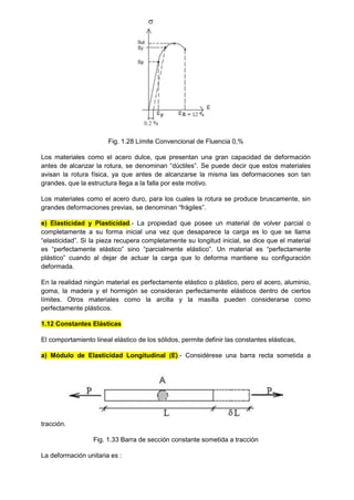 Fig. 1.28 Límite Convencional de Fluencia 0,%
Los materiales como el acero dulce, que presentan una gran capacidad de deformación
antes de alcanzar la rotura, se denominan “dúctiles”. Se puede decir que estos materiales
avisan la rotura física, ya que antes de alcanzarse la misma las deformaciones son tan
grandes, que la estructura llega a la falla por este motivo.
Los materiales como el acero duro, para los cuales la rotura se produce bruscamente, sin
grandes deformaciones previas, se denominan “frágiles”.
e) Elasticidad y Plasticidad.- La propiedad que posee un material de volver parcial o
completamente a su forma inicial una vez que desaparece la carga es lo que se llama
“elasticidad”. Si la pieza recupera completamente su longitud inicial, se dice que el material
es “perfectamente elástico” sino “parcialmente elástico”. Un material es “perfectamente
plástico” cuando al dejar de actuar la carga que lo deforma mantiene su configuración
deformada.
En la realidad ningún material es perfectamente elástico o plástico, pero el acero, aluminio,
goma, la madera y el hormigón se consideran perfectamente elásticos dentro de ciertos
límites. Otros materiales como la arcilla y la masilla pueden considerarse como
perfectamente plásticos.
1.12 Constantes Elásticas
El comportamiento lineal elástico de los sólidos, permite definir las constantes elásticas,
a) Módulo de Elasticidad Longitudinal (E).- Considérese una barra recta sometida a
tracción.
Fig. 1.33 Barra de sección constante sometida a tracción
La deformación unitaria es :
 