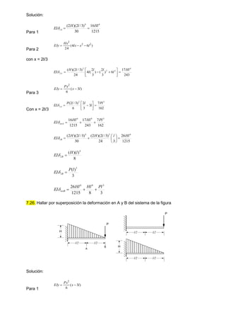 Solución:
Para 1 1215
16
30
)
3
/
2
)(
2
( 4
4
1
Hl
l
H
EI A 


Para 2
)
6
4
(
24
2
2
2
l
x
lx
Hx
EIy 


con x = 2l/3
243
17
6
)
3
2
(
)
3
2
(
4
24
)
3
/
2
)(
( 4
2
2
2
2
Hl
l
l
l
l
l
H
EI A 










Para 3
)
3
(
6
2
l
x
Px
EIy 

Con x = 2l/3 162
7
3
3
2
6
)
3
/
2
( 3
2
3
Pl
l
l
l
P
EI A 









162
7
243
17
1215
16 3
4
4
Pl
Hl
Hl
EI totA 



1215
26
3
24
)
3
/
2
)(
2
(
30
)
3
/
2
)(
2
( 4
3
4
1
Hl
l
l
H
l
H
EI B 









8
)
)(
( 4
2
l
H
EI B 

3
)
( 3
3
l
P
EI B 

3
8
1215
26 3
4
4
Pl
Hl
Hl
EI totB 



7.26. Hallar por superposición la deformación en A y B del sistema de la figura
Solución:
Para 1
)
3
(
6
2
l
x
Px
EIy 

P
H
l/2 l/2
A
B
P
l/2 l/2
H
l/2 l/2
 