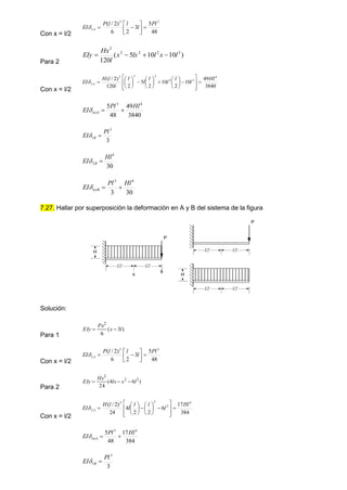 Con x = l/2 48
5
3
2
6
)
2
/
( 3
2
1
Pl
l
l
l
P
EI A 









Para 2
)
10
10
5
(
120
3
2
2
3
2
l
x
l
lx
x
l
Hx
EIy 



Con x = l/2
3840
49
10
2
10
2
5
2
120
)
2
/
( 4
3
2
2
3
2
2
Hl
l
l
l
l
l
l
l
l
H
EI A 































3840
49
48
5 4
3
Hl
Pl
EI totA 


3
3
1
Pl
EI B 

30
4
2
Hl
EI B 

30
3
4
3
Hl
Pl
EI totB 


7.27. Hallar por superposición la deformación en A y B del sistema de la figura
Solución:
Para 1
)
3
(
6
2
l
x
Px
EIy 

Con x = l/2 48
5
3
2
6
)
2
/
( 3
2
1
Pl
l
l
l
P
EI A 









Para 2
)
6
4
(
24
2
2
2
l
x
lx
Hx
EIy 


Con x = l/2
384
17
6
2
2
4
24
)
2
/
( 4
2
2
2
2
Hl
l
l
l
l
l
H
EI A 
























384
17
48
5 4
3
Hl
Pl
EI totA 


3
3
1
Pl
EI B 

P
H
l/2 l/2
A
B
P
l/2 l/2
H
l/2 l/2
 