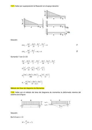 7.31. Hallar por superposición la Reacción en el apoyo derecho
Solución:
0
2
3
24
30
2
3
3
4





l
M
l
R
b
Ha
Ha
EI b
b
tot
 (1
0
2
24
2
3



 l
M
a
R
Ha
EI b
b
tot
 (2
Sumando 1 con 2 x l/2
2
4
48
2
3
24
30
2
2
3
2
3
3
4
l
M
l
a
R
l
Ha
l
M
l
R
b
Ha
Ha b
b
b
b


























4
3
48
24
30
2
3
3
3
4
l
a
l
R
l
a
b
a
a
H b







 








 

12
3
4
480
10
20
16 2
3
3
3
4
l
a
l
R
l
a
b
a
a
H b












l
a
l
l
a
b
a
a
H
Rb 2
3
3
3
4
3
4
10
20
16
40
Método del Área del diagrama de Momentos
7.32. Hallar por el método del área del diagrama de momentos la deformada máxima del
sistema de la figura
l
H
A B
l/2
H
A B
BA
AB
tg A
tg B
Solución:
De 5.5 con n = 0
)
(
2
2
x
lx
H
M 

 