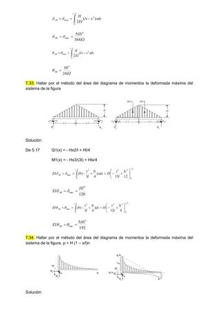 xdx
x
lx
EI
H
l
AB )
(
2
2
2
/
0
max 

 


EI
Hl
AB
384
5 4
max 
 

dx
x
lx
EI
H
l
AB )
(
2
2
2
/
0
max 

 


EI
Hl
AB
24
3


7.33. Hallar por el método del área del diagrama de momentos la deformada máxima del
sistema de la figura
l/2 l/2
H
Ra Rb
H
Ra
Rb
Hl/4 Hl/4
l/2 l/2
Solución:
De 5.17 Q1(x) = - Hx2/l + Hl/4
M1(x) = - Hx3/(3l) + Hlx/4
2
/
0
3
5
3
2
/
0
max
12
15
)
4
3
(
l
l
AB
lx
l
x
H
xdx
lx
l
x
H
EI 













 


120
4
max
Hl
EI AB 
 

2
/
0
2
4
3
2
/
0
max
8
12
)
4
3
(
l
l
AB
lx
l
x
H
dx
lx
l
x
H
EI 













 


192
5 3
max
Hl
EI AB 


7.34. Hallar por el método del área del diagrama de momentos la deformada máxima del
sistema de la figura. p = H (1 – x/l)n
A B
Ry
Rx
M
A
B
Ry
Rx
M
tg B
AB
tg A
Solución:
 