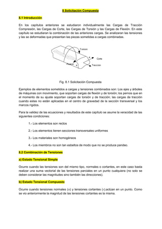 8 Solicitación Compuesta
8.1 Introducción
En los capítulos anteriores se estudiaron individualmente las Cargas de Tracción
Compresión, las Cargas de Corte, las Cargas de Torsión y las Cargas de Flexión. En este
capítulo se estudiaran la combinación de las anteriores cargas. Se analizaran las tensiones
y las se deformadas que presentan las piezas sometidas a cargas combinadas.
a
Torsion
a
Flexion Traccion
Corte
Fig. 8.1 Solicitación Compuesta
Ejemplos de elementos sometidos a cargas y tensiones combinados son: Los ejes y árboles
de máquinas con movimiento, que soportan cargas de flexión y de torsión; los pernos que en
el momento de su ajuste soportan cargas de torsión y de tracción; las cargas de tracción
cuando estas no están aplicadas en el centro de gravedad de la sección transversal y los
marcos rígidos.
Para la validez de las ecuaciones y resultados de este capítulo se asume la veracidad de las
siguientes condiciones:
1.- Los elementos son rectos
2.- Los elementos tienen secciones transversales uniformes
3.- Los materiales son homogéneos
4.- Los miembros no son tan esbeltos de modo que no se produce pandeo.
8.2 Combinación de Tensiones
a) Estado Tensional Simple
Ocurre cuando las tensiones son del mismo tipo, normales o cortantes, en este caso basta
realizar una suma vectorial de las tensiones parciales en un punto cualquiera (no solo se
deben considerar las magnitudes sino también las direcciones).
b) Estado Tensional Compuesto
Ocurre cuando tensiones normales () y tensiones cortantes ().actúan en un punto. Como
se vio anteriormente la magnitud de las tensiones cortantes es la misma.
 
