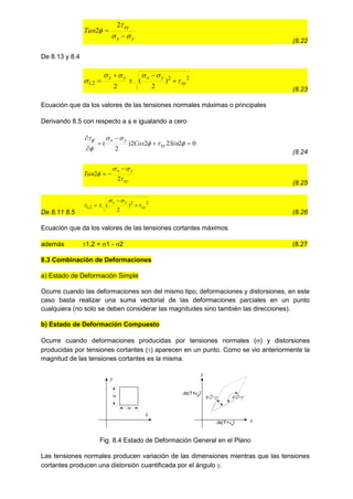 y
x
xy
Tan






2
2
(8.22
De 8.13 y 8.4
2
2
2
,
1 )
2
(
2
xy
y
x
y
x





 




(8.23
Ecuación que da los valores de las tensiones normales máximas o principales
Derivando 8.5 con respecto a  e igualando a cero
0
2
2
2
2
)
2
( 












Sin
Cos xy
y
x
(8.24
xy
y
x
Tan




2
2



(8.25
De 8.11 8.5
2
2
2
,
1 )
2
( xy
y
x



 



(8.26
Ecuación que da los valores de las tensiones cortantes máximos
además 1,2 = 1 - 2 (8.27
8.3 Combinación de Deformaciones
a) Estado de Deformación Simple
Ocurre cuando las deformaciones son del mismo tipo, deformaciones y distorsiones, en este
caso basta realizar una suma vectorial de las deformaciones parciales en un punto
cualquiera (no solo se deben considerar las magnitudes sino también las direcciones).
b) Estado de Deformación Compuesto
Ocurre cuando deformaciones producidas por tensiones normales () y distorsiones
producidas por tensiones cortantes () aparecen en un punto. Como se vio anteriormente la
magnitud de las tensiones cortantes es la misma.
Fig. 8.4 Estado de Deformación General en el Plano
Las tensiones normales producen variación de las dimensiones mientras que las tensiones
cortantes producen una distorsión cuantificada por el ángulo .
x
y
s
s
x
y
s(1+y)
s(1+x)


 