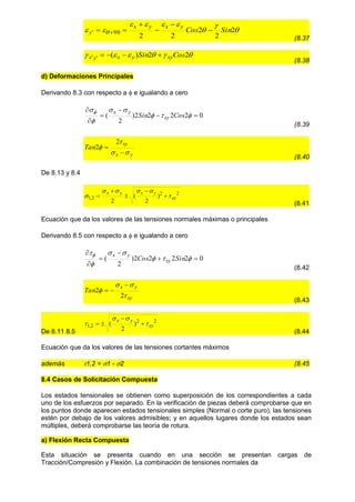 







  2
2
2
2
2
90
' Sin
Cos
y
x
y
x
y 




 
(8.37





 2
2
)
(
'
' Cos
Sin xy
y
x
y
x 



(8.38
d) Deformaciones Principales
Derivando 8.3 con respecto a  e igualando a cero
0
2
2
2
2
)
2
( 












Cos
Sin xy
y
x
(8.39
y
x
xy
Tan






2
2
(8.40
De 8.13 y 8.4
2
2
2
,
1 )
2
(
2
xy
y
x
y
x





 




(8.41
Ecuación que da los valores de las tensiones normales máximas o principales
Derivando 8.5 con respecto a  e igualando a cero
0
2
2
2
2
)
2
( 












Sin
Cos xy
y
x
(8.42
xy
y
x
Tan




2
2



(8.43
De 8.11 8.5
2
2
2
,
1 )
2
( xy
y
x



 



(8.44
Ecuación que da los valores de las tensiones cortantes máximos
además 1,2 = 1 - 2 (8.45
8.4 Casos de Solicitación Compuesta
Los estados tensionales se obtienen como superposición de los correspondientes a cada
uno de los esfuerzos por separado. En la verificación de piezas deberá comprobarse que en
los puntos donde aparecen estados tensionales simples (Normal o corte puro), las tensiones
estén por debajo de los valores admisibles; y en aquellos lugares donde los estados sean
múltiples, deberá comprobarse las teoría de rotura.
a) Flexión Recta Compuesta
Esta situación se presenta cuando en una sección se presentan cargas de
Tracción/Compresión y Flexión. La combinación de tensiones normales da
 