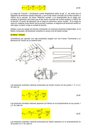 I
Ne
A
N
I
My
A
N






 (8.48
La carga de Tracción / Compresión puede desplazarse sobre el eje “y”, de modo que el
diagrama de tensiones resulta triangular, y que el eje neutro coincida con la fibra superior o
inferior de la sección. Se llama “distancia nuclear” a la excentricidad de la carga con
respecto al baricentro que hace que el eje neutro coincida con la fibra superior o inferior de
la sección. El punto de aplicación de la carga se denomina “punto nuclear”. Si la carga se
ubica en cualquier punto dentro de los puntos nucleares, el diagrama de tensiones tendrá un
solo signo, es decir, el eje no cortará la sección.
Debido a que las cargas de tracción compresión no producen tensiones tangenciales, en la
flexión compuesta, las tensiones cortantes no varían a los de flexión simple.
b) Flexo - Torsión
Considérese por ejemplo una viga empotrada cargado con una Fuerza Transversal y un
Momento de Torsión en su extremo libre
Las tensiones cortantes máximas producidas por torsión ocurren en los puntos 1, 2, 3 y 4.
Su valor es
3
4
max
16
32
2
d
M
d
d
M
I
r
M t
t
o
t


 

 (8.48
Las tensiones normales máximas aparecen por flexión en el empotramiento en los puntos 1
y 3. Su valor es
3
4
max
max
32
64
2
)
(
d
Ql
d
d
Ql
I
y
M


 

 (8.48
Las tensiones cortantes máximas producidas por flexión aparecen en el empotramiento en
los puntos 2 y 4. Su valor es
 