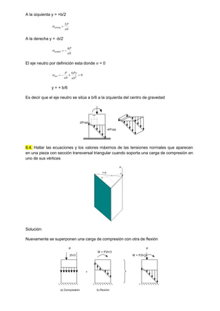 A la izquierda y = +b/2
ab
P
totizq
2


A la derecha y = -b/2
ab
P
totder
4



El eje neutro por definición esta donde  = 0
0
6
2




ab
Py
ab
P
tot

y = + b/6
Es decir que el eje neutro se sitúa a b/6 a la izquierda del centro de gravedad
8.4. Hallar las ecuaciones y los valores máximos de las tensiones normales que aparecen
en una pieza con sección transversal triangular cuando soporta una carga de compresión en
uno de sus vértices
Solución:
Nuevamente se superponen una carga de compresión con otra de flexión
2P/ab
-4P/ab
b/6
P
c.g.
H
+
P
2h/3
a) Compresión
M = P2h/3
b) flexión
P
M = P2h/3
 