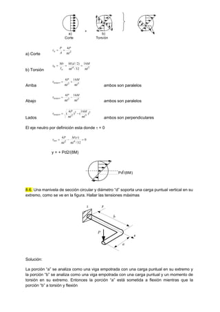 a) Corte
2
4
d
P
A
P
a

 

b) Torsión
3
4
16
32
/
)
2
/
(
d
M
d
d
M
I
Mr
o
b


 


Arriba
3
2
16
4
d
M
d
P
totarr


 

ambos son paralelos
Abajo
3
2
16
4
d
M
d
P
totarr


 

ambos son paralelos
Lados
2
3
2
2
)
16
(
)
4
(
d
M
d
P
totarr


 

ambos son perpendiculares
El eje neutro por definición esta donde  = 0
0
32
/
)
(
4
4
2



d
r
M
d
P
tot



y = + Pd2/(8M)
8.6. Una manivela de sección circular y diámetro “d” soporta una carga puntual vertical en su
extremo, como se ve en la figura. Hallar las tensiones máximas
y
x
z
a
b
P
Solución:
La porción “a” se analiza como una viga empotrada con una carga puntual en su extremo y
la porción “b” se analiza como una viga empotrada con una carga puntual y un momento de
torsión en su extremo. Entonces la porción “a” está sometida a flexión mientras que la
porción “b” a torsión y flexión
+
a)
Corte
b)
Torsión
Pd2
/(8M)
 