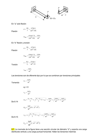 a
b
P
P
Mt=Pa
En “a” solo flexión
Flexión )
64
/
(
)
)(
(
4
d
r
Px
I
My

 

3
4
max
32
)
64
/
(
)
2
/
)(
(
d
Pa
d
d
Pa


 

En “b” flexión y torsión
Flexión )
64
/
(
)
)(
(
4
d
r
Pv
I
My

 

3
4
max
32
)
64
/
(
)
2
/
)(
(
d
Pb
d
d
Pb


 

Torsión 32
/
)
)(
(
4
d
r
Pa
I
r
M
o
t

 

3
max
16
d
Pa

 
Las tensiones son de diferente tipo por lo que se combinan por tensiones principales
Tomando
3
32
d
Pb
x

 
y = 0
3
16
d
Pa
xy

 
De 8.14
2
3
2
3
3
2
2
2
,
1 )
16
(
)
16
(
16
)
2
(
2 d
Pa
d
Pb
d
Pb
xy
y
x
y
x








 







)
(
16 2
2
3
2
,
1 b
a
b
d
P





De 8.15
2
3
2
3
2
2
2
,
1 )
16
(
)
16
(
)
2
(
d
Pa
d
Pb
xy
y
x





 






)
(
16 2
2
3
2
,
1 b
a
d
P




8.7. La manivela de la figura tiene una sección circular de diámetro “d” y soporta una carga
distribuida vertical y una carga puntual horizontal. Hallar las tensiones máximas
 