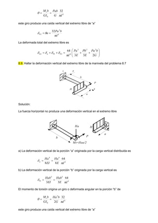 4
0
32
d
G
Pab
GI
b
Mt

 

este giro produce una caída vertical del extremo libre de “a”
4
2
2
32
d
b
Pa
a
b


 

La deformada total del extremo libre es














G
b
Pa
E
Pb
E
Pa
d
b
b
a
tot
2
3
3
64 2
3
3
4
2
1





8.9. Hallar la deformación vertical del extremo libre de la manivela del problema 8.7
y
x
z
a
b
P
H
Solución:
La fuerza horizontal no produce una deformación vertical en el extremo libre
a
b
H
P
Mt=Haa/2
Ha
a) La deformación vertical de la porción “a” originada por la carga vertical distribuida es
4
4
4
64
8
8 d
E
Ha
EI
Ha
a

 

b) La deformación vertical de la porción “b” originada por la carga vertical es
4
3
3
1
64
3
3 d
E
Hab
EI
Hab
b

 

El momento de torsión origina un giro o deformada angular en la porción “b” de
4
2
0
32
2 d
G
b
Ha
GI
b
Mt

 

este giro produce una caída vertical del extremo libre de “a”
 