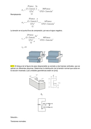 Remplazando
3
4
)
cos
2
3
(
127
cos
30
12
127
2
5
)
cos
2
3
(
cos
a
Pl
a
a
Pl
A









3
4
)
cos
2
3
(
127
cos
6
12
127
2
)
cos
2
3
(
cos
a
Pl
a
a
Pl
B











La tensión en el punto B es de compresión, por eso el signo negativo.
2
4
3
)
cos
2
3
(
127
cos
48
12
127
2
)
cos
2
3
(
cos
2
a
P
a
a
a
P
A









0

B

8.11. El bloque de la figura de peso despreciable se somete a dos fuerzas verticales, que se
aplican en diferentes esquinas. Determinar la distribución de la tensión normal que actúa en
la sección mostrada. (Las unidades geométricas están en [cm])
Solución.-
Tensiones normales:
2
1.5
3
1
1000 [kg]
x
y
x
z y
x
y
1000*1.5=1500[kg-cm]
1000*0.9=900[kg-cm]
1000kg
 