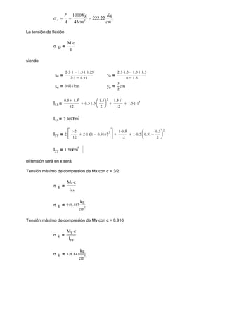 2
2
22
.
222
45
1000
cm
Kg
cm
Kg
A
P
A 



La tensión de flexión
 fc
M c

I
siendo:
xo
2 3
 1
 1.5 1
 1.25


2 3
 1.5 1


yo
2 3
 1.5
 1.5 1
 1.5


6 1.5

xo 0.9167
cm yo
3
2
cm
Ixx
0.5 1.53

12
0.5 1.5

1.5
2




2


1.5 13

12
1.5 1
 12



Ixx 2.3697
cm4
Iyy 2
1 23

12
2 1
 1 0.9167

( )2







1 0.53

12
 1 0.5
 0.91
0.5
2





2


Iyy 1.589
cm4
el tensión será en x será:
Tensión máximo de compresión de Mx con c = 3/2
 fc
Mx c

Ixx
 fc 949.487
kg
cm2
Tensión máximo de compresión de My con c = 0.916
 fc
My c

Iyy
 fc 528.847
kg
cm2
 