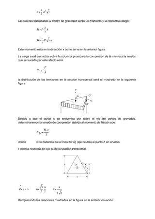 A
1
4
a2
 3

Las fuerzas trasladadas al centro de gravedad serán un momento y la respectiva carga:
M P
2
3
h

M
1
3
P
 3
 a

Este momento está en la dirección x como se ve en la anterior figura.
La carga axial que actúa sobre la columna provocará la compresión de la misma y la tensión
que se suceda por este efecto será:
 c
P
A
la distribución de las tensiones en la sección transversal será el mostrado en la siguiente
figura:
Debido a que el punto A se encuentra por sobre el eje del centro de gravedad,
determinaremos la tensión de compresión debido al momento de flexión con:
 fc
M c

I
donde c: la distancia de la línea del cg (eje neutro) al punto A en análisis.
I: Inercia respecto del eje xx de la sección transversal.
c u v u
3
2
a
2
v
a
2 3
Remplazando las relaciones mostradas en la figura en la anterior ecuación:
y
z
P
x
A c
P
h
a
A
C
u
v
 
