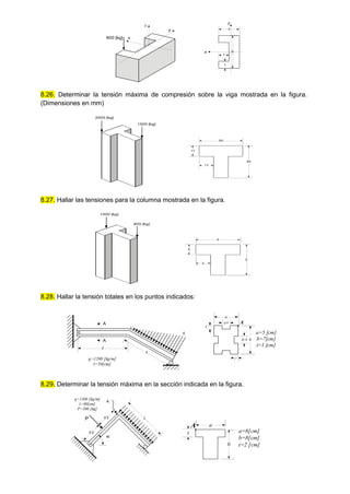 8.26. Determinar la tensión máxima de compresión sobre la viga mostrada en la figura.
(Dimensiones en mm)
8.27. Hallar las tensiones para la columna mostrada en la figura.
8.28. Hallar la tensión totales en los puntos indicados:
8.29. Determinar la tensión máxima en la sección indicada en la figura.
3
1
5
1
800 [kg]
x
y
x
z
y
2000 [kg]
1500 [kg]
50
17
50
17
800 [kg]
5
2
5
2
1000 [kg]
l
l
A
A
a
b
b/4
a/4
t
t
a=5 [cm]
b=7[cm]
t=1 [cm]
q
q=1200 [kg/m]
l=50[cm]
A
l/2 a=8[cm]
b=8[cm]
t=2 [cm]
q=1500 [kg/m]
l=80[cm]
P=500 [kg]
45
l
P l/2
A
a
b
A
t
 