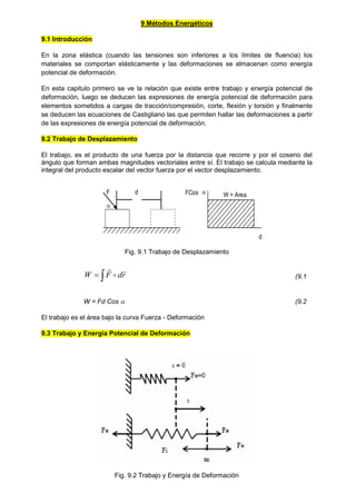 9 Métodos Energéticos
9.1 Introducción
En la zona elástica (cuando las tensiones son inferiores a los límites de fluencia) los
materiales se comportan elásticamente y las deformaciones se almacenan como energía
potencial de deformación.
En esta capitulo primero se ve la relación que existe entre trabajo y energía potencial de
deformación, luego se deducen las expresiones de energía potencial de deformación para
elementos sometidos a cargas de tracción/compresión, corte, flexión y torsión y finalmente
se deducen las ecuaciones de Castigliano las que permiten hallar las deformaciones a partir
de las expresiones de energía potencial de deformación.
9.2 Trabajo de Desplazamiento
El trabajo, es el producto de una fuerza por la distancia que recorre y por el coseno del
ángulo que forman ambas magnitudes vectoriales entre sí. El trabajo se calcula mediante la
integral del producto escalar del vector fuerza por el vector desplazamiento.
F

d W = Area
d
FCos 
Fig. 9.1 Trabajo de Desplazamiento

 r
d
F
W



(9.1
W = Fd Cos  (9.2
El trabajo es el área bajo la curva Fuerza - Deformación
9.3 Trabajo y Energía Potencial de Deformación
Fig. 9.2 Trabajo y Energía de Deformación
 
