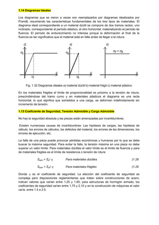 1.14 Diagramas Ideales
Los diagramas que se vieron a veces son reemplazados por diagramas idealizados por
Prandtl, resumiendo las características fundamentales de los tres tipos de materiales. El
diagrama ideal correspondiente a un material dúctil se compone de dos tramos rectos: uno
inclinado, correspondiente al período elástico; el otro horizontal, materializando el período de
fluencia. El período de endurecimiento no interesa porque la deformación al final de la
fluencia es tan significativa que el material está en falla antes de llegar a la rotura.
Fig. 1.32 Diagramas ideales a) material dúctil b) material frágil c) material plástico
En los materiales frágiles el límite de proporcionalidad es próximo a la tensión de rotura,
prescindiéndose del tramo curvo y en materiales plásticos el diagrama es una recta
horizontal, lo que significa que sometidos a una carga, se deforman indefinidamente sin
incremento de tensión.
1.15 Coeficiente de Seguridad, Tensión Admisible y Carga Admisible
No hay la seguridad absoluta y las piezas están amenazadas por incertidumbres.
Existen numerosas causas de incertidumbres: Las hipótesis de cargas, las hipótesis de
cálculo, los errores de cálculos, los defectos del material, los errores de las dimensiones, los
errores de ejecución, etc.
La falla de una pieza puede provocar pérdidas económicas y humanas por lo que se debe
buscar la máxima seguridad. Para evitar la falla, la tensión máxima en una pieza no debe
superar un valor límite. Para materiales dúctiles el valor límite es el límite de fluencia y para
de materiales frágiles es el límite de resistencia o tensión de rotura
Sadm = Sy/  Para materiales dúctiles (1.28
Sadm = Sut/  Para materiales frágiles (1.29
Donde  es el coeficiente de seguridad. La elección del coeficiente de seguridad es
compleja pero disposiciones reglamentarias que tratan sobre construcciones de acero;
indican valores que varían entre 1.25 y 1.60, para estructuras de hormigón armado, los
coeficientes de seguridad varían entre 1,75 y 2,10 y en la construcción de máquinas el valor
varía, entre 1.5 a 2.5.
 