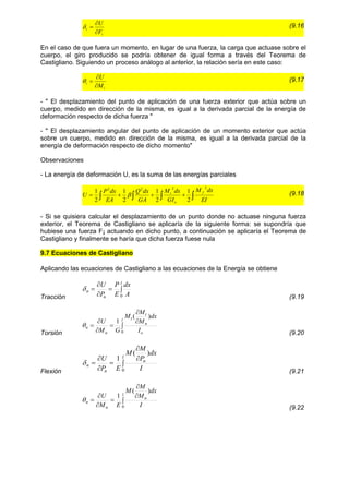 i
i
F
U



 (9.16
En el caso de que fuera un momento, en lugar de una fuerza, la carga que actuase sobre el
cuerpo, el giro producido se podría obtener de igual forma a través del Teorema de
Castigliano. Siguiendo un proceso análogo al anterior, la relación sería en este caso:
i
i
M
U



 (9.17
- " El desplazamiento del punto de aplicación de una fuerza exterior que actúa sobre un
cuerpo, medido en dirección de la misma, es igual a la derivada parcial de la energía de
deformación respecto de dicha fuerza "
- " El desplazamiento angular del punto de aplicación de un momento exterior que actúa
sobre un cuerpo, medido en dirección de la misma, es igual a la derivada parcial de la
energía de deformación respecto de dicho momento"
Observaciones
- La energía de deformación U, es la suma de las energías parciales



 



EI
dx
M
GI
dx
M
GA
dx
Q
EA
dx
P
U
f
o
t
2
2
2
2
2
1
2
1
2
1
2
1
 (9.18
- Si se quisiera calcular el desplazamiento de un punto donde no actuase ninguna fuerza
exterior, el Teorema de Castigliano se aplicaría de la siguiente forma: se supondría que
hubiese una fuerza F¡ actuando en dicho punto, a continuación se aplicaría el Teorema de
Castigliano y finalmente se haría que dicha fuerza fuese nula
9.7 Ecuaciones de Castigliano
Aplicando las ecuaciones de Castigliano a las ecuaciones de la Energía se obtiene
Tracción





l
n
n
A
dx
E
P
P
U
0

(9.19
Torsión







l
o
n
t
t
n
n
I
dx
M
M
M
G
M
U
0
)
(
1

(9.20
Flexión







l
n
n
n
I
dx
P
M
M
E
P
U
0
)
(
1

(9.21







l
n
n
n
I
dx
M
M
M
E
M
U
0
)
(
1

(9.22
 