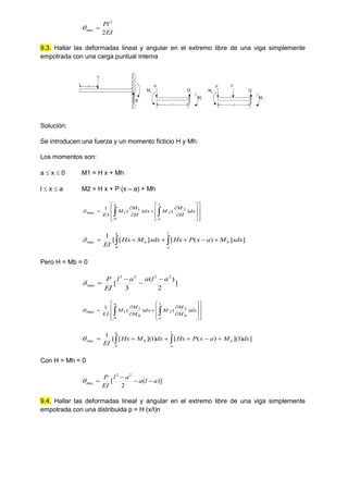 EI
Pl
2
2
max 

9.3. Hallar las deformadas lineal y angular en el extremo libre de una viga simplemente
empotrada con una carga puntual interna
R
P
a
x
Q
M1
H
Mh
x
Q
M1
H
Mh
P
Solución:
Se introducen una fuerza y un momento ficticio H y Mh:
Los momentos son:
a  x  0 M1 = H x + Mh
l  x  a M2 = H x + P (x – a) + Mh

























 dx
H
M
M
dx
H
M
M
EI
l
a
a
)
(
)
(
1 2
2
0
1
1
max

]
]
)
(
[
]
[
[
1
0
max dx
x
M
a
x
P
Hx
dx
x
M
Hx
EI
l
a
h
a
h 
 






Pero H = Mb = 0
]
2
)
(
3
[
2
2
3
3
max
a
l
a
a
l
EI
P 





























 dx
M
M
M
dx
M
M
M
EI
l
a
h
a
h
)
(
)
(
1 2
2
0
1
1
max

]
)
1
](
)
(
[
)
1
](
[
[
1
0
max dx
M
a
x
P
Hx
dx
M
Hx
EI
l
a
h
a
h 
 






Con H = Mh = 0
)]
(
2
[
2
2
max a
l
a
a
l
EI
P





9.4. Hallar las deformadas lineal y angular en el extremo libre de una viga simplemente
empotrada con una distribuida p = H (x/l)n
 