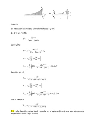 L
R
Mr
H
x
F
Mh
Q
Solución:
Se introducen una fuerza y un momento ficticio F y Mh:
De 5.10 sin F ni Mb:
)
1
)(
2
(
)
2
(





n
n
l
Hx
M n
n
con F y Mb:
b
n
n
M
n
n
l
Hx
Fx
M 





)
1
)(
2
(
)
2
(











 dx
F
M
M
EI
l
)
(
1
0
max

xdx
M
n
n
l
Hx
Fx
EI
l
b
n
n
]
)
1
)(
2
(
[
1
0
)
2
(
max  






Pero H = Mb = 0
)
1
)(
2
)(
4
(
4
max




n
n
n
EI
Hl












 dx
M
M
M
EI
l
b
)
(
1
0
max

dx
M
n
n
l
Hx
Fx
EI
l
b
n
n
)
1
](
)
1
)(
2
(
[
1
0
)
2
(
max  






Con H = Mh = 0
)
1
)(
2
)(
3
(
3
max




n
n
n
EI
Hl

9.5. Hallar las deformadas lineal y angular en el extremo libre de una viga simplemente
empotrada con una carga puntual
 