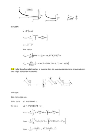 b
R
Mr
P
y=x2/b
x
b-x
Q
M
P
dx
dy
ds
Solución:
M = P (b - x)













 ds
P
M
M
EI
longitud
)
(
1
0
max

2
2
dy
dx
ds 

dy = 2xdx/b
dx
b
x
x
b
x
b
P
EI
b
2
0
max )
/
(
4
1
)
](
)
(
[
1



 

 
)
ln(
45
)
5
2
ln(
51
5
10
32
192
3
max b
b
b
EI
Pb






9.6. Hallar la deformada lineal en el extremo libre de una viga simplemente empotrada con
una carga puntual en el extremo
l/2
R
Mr

l/2
P
x

l/2
P
Q
M2
x
P
Q
M1
Solución:
Los momentos son:
L/2  x  0 M1 = - P Sin 45 x
l  x  a M2 = - P (l/2 Sin 45 + v )















 dv
P
M
M
dx
P
M
M
EI
l
l
)
(
)
(
1
2
/
0
2
2
2
/
0
1
1
max













 dv
v
Sin
l
P
dx
xSin
P
EI
l
l 2
/
0
2
2
/
0
2
max )
45
2
/
(
)
45
(
1

]
3
)
45
)
2
/
((
3
)
45
(
[
3
3
max
v
Sin
l
xSin
EI
P 



 