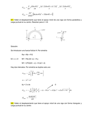 }
3
]
45
)
2
/
[(
3
)]
2
/
(
45
)
2
/
[(
24
)
45
(
{
3
3
3
max
Sin
l
l
Sin
l
lSin
EI
P





 
1
45
3
)
45
(sin
4
24
2
3
max 

 Sin
EI
Pl

9.7. Hallar el desplazamiento que tiene el apoyo móvil de una viga con forma parabólica y
carga puntual en su centro. Resolver para d = l/4
Ra Rb
l
y
x
P
y-d=x2
d

Ra
l/2-x
y-d=x2
H
Q M1
y
Solución:
Se introducen una fuerza ficticia H. Por simetría
Ra = Rb = P/2
l/2  x  0 M1 = Ra (l/2 -x) – H y
M1 = (P/2)(l/2 – x) – H (x2 + d)
Hay dos intervalos. Por simetría se duplica solo uno











 ds
H
M
M
EI
l
)
(
2
2
/
0
1
1
max

2
2
dy
dx
ds 

dy = 2 x dx 0
dx
x
d
x
d
x
H
x
l
P
EI
l












 
2
2
/
0
2
2
max 4
1
)
)](
(
)
2
(
2
[
2

EI
Pl3
max
02
.
0


9.8. Hallar el desplazamiento que tiene el apoyo móvil de una viga con forma triangular y
carga puntual en su centro
 
