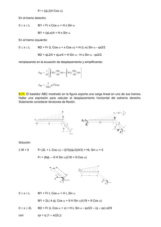 Fr = (qL)/(4 Cos )
En el tramo derecho:
0  x  L M1 = Fr x Cos  + H x Sin 
M1 = (qLx)/4 + H x Sin 
En el tramo izquierdo:
0  x  L M2 = Fr (L Cos  + x Cos ) + H (L-x) Sin  - qx2/2
M2 = qL2/4 + qLx/4 + H Sin  - H x Sin  - qx2/2
remplazando en la ecuación de desplazamiento y simplificando:















 dx
H
M
M
dx
H
M
M
EI
L
L
BH )
(
)
(
1
0
2
2
0
1
1


 Sin
qL
EI
BH
4
24
5

9.11. El bastidor ABC mostrado en la figura soporta una carga lineal en uno de sus tramos.
Hallar una expresión para calcular el desplazamiento horizontal del extremo derecho.
Solamente considerar tensiones de flexión.
2L L
B
A
q

2L
L
B
A

H
Fr
Rh
Rv
)
(
L
2
x
1
q
qx 

Solución:
 M = 0 Fr (2L + L Cos ) – (2/3)(qL2)(4/3) + HL Sin  = 0
Fr = (8qL – 9 H Sin )/(18 + 9 Cos )
x

H
Fr
M1
x
B

H
Fr
M2
qx
q
0  x  L M1 = Fr L Cos  + H L Sin 
M1 = 2L( 4 qL Cos  + 9 H Sin )/(18 + 9 Cos )
0  x  2L M2 = Fr (L Cos  + x) + H L Sin  - qx3/2 – (q – qx) x2/9
con qx = q (1 – x/(2L))
 