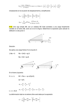 M2
1
9
8 q
 L
 9 H
 sin 
( )

( )
2 cos 
( )
( )
 L cos 
( )
 x
( )
 H sin 
( )
 L
 1
2
q
 1
1
2
x
L

 x2
 1
9
q
 1
9
q
 1
1
2
x
L

 x2

remplazando en la ecuación de desplazamiento y simplificando:















 dx
H
M
M
dx
H
M
M
EI
L
L
BH )
(
)
(
1
2
0
2
2
0
1
1





 2
4
4
4
)
4
27
(
135
16
Cos
Cos
Cos
Sin
qL
EI
BH




9.12. Una viga simple AB, con un voladizo BC Está sometida a una carga linealmente
variable en el tramo AB, como se ve en la figura. Determinar la expresión para calcular la
deflexión c del punto C
B
H=0
q
q
L/2
x L
A C
c
Solución:
Se aplica una carga ficticia H en el punto C
 Ma = 0 Rb = 3H/2 + qL/3
Ra = H/2 + qL/6
B
q
q
x x
A
qx
RA
M1
B
H=0
q
q
L
x x
A C
c
RA
M2
RB
En el tramo izquierdo:
0  x  L M1 = Ra x – qx x/2)(x/3)
qx = qx/L
6
)
2
6
(
2
1
x
q
x
H
qL
M x



L  x  3L/2
)
3
2
(
2
)
)(
3
2
3
(
)
2
6
(
2
L
x
qL
L
x
qL
H
x
H
qL
M 






La deformación total en el extremo libre será dada por la expresión:















 dx
H
M
M
dx
H
M
M
EI
L
L
L
C )
(
)
(
1
2
/
3
2
2
0
1
1

 