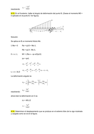 resolviendo EI
qL
C
360
7 4



9.13. En el 9.anterior, hallar el ángulo de deformación del punto B. (Úsese el momento M0 =
0 aplicado en el punto B. Ver figura).
B
M0
=0
q
q
L/2
x L
A C
c
B
B
Solución:
Se aplica en B un momento ficticio Mo
 Ma = 0 Ra = qL/6 + Mo /L
Rb = qL/3 - Mo /L
0  x  L M1 = (Ra x – qx x/2)(x/3)
qx = qx/L
x
L
M
qL
qx
L
qx
M o
)
6
(
3
3
2
3
1 



L  x  3L/2
o
o
o M
L
x
L
M
qL
x
L
M
qL
M 




 )
)(
3
(
)
6
(
2
La deformación angular es















 dx
M
M
M
dx
M
M
M
EI
L
L
o
L
o
B )
(
)
(
1
2
/
3
2
2
0
1
1

resolviendo: EI
qL
B
180
7 3


ahora bien la deformación en C es
c = B L/2
EI
qL
C
360
7 4


9.14. Determinar el desplazamiento que se produce en el extremo libre de la viga mostrada
y cargada como se ve en la figura.
 