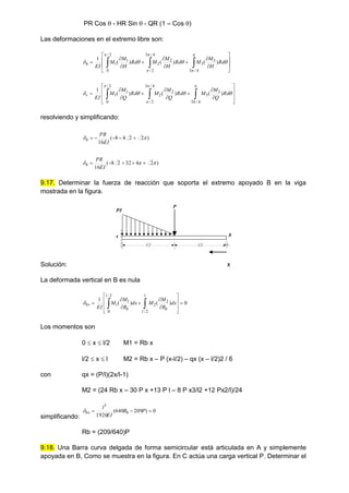 PR Cos  - HR Sin  - QR (1 – Cos )
Las deformaciones en el extremo libre son:



















 








Rd
H
M
M
Rd
H
M
M
Rd
H
M
M
EI
h )
(
)
(
)
(
1
4
/
3
3
3
4
/
3
2
/
2
2
2
/
0
1
1



















 








Rd
Q
M
M
Rd
Q
M
M
Rd
Q
M
M
EI
v )
(
)
(
)
(
1
4
/
3
3
3
4
/
3
2
/
2
2
2
/
0
1
1
resolviendo y simplificando:
)
2
2
4
8
(
16

 




EI
PR
h
)
2
4
32
2
8
(
16


 




EI
PR
h
9.17. Determinar la fuerza de reacción que soporta el extremo apoyado B en la viga
mostrada en la figura.
P
P/l
l/2 l/2
A B
Solución: x
La deformada vertical en B es nula
0
)
(
)
(
1
2
/
2
2
2
/
0
1
1 















 dx
R
M
M
dx
R
M
M
EI
l
l
b
l
b
bv

Los momentos son
0  x  l/2 M1 = Rb x
l/2  x  l M2 = Rb x – P (x-l/2) – qx (x – l/2)2 / 6
con qx = (P/l)(2x/l-1)
M2 = (24 Rb x – 30 P x +13 P l – 8 P x3/l2 +12 Px2/l)/24
simplificando:
0
)
209
640
(
1920
3


 P
R
EI
l
b
bv

Rb = (209/640)P
9.18. Una Barra curva delgada de forma semicircular está articulada en A y simplemente
apoyada en B, Como se muestra en la figura. En C actúa una carga vertical P. Determinar el
 