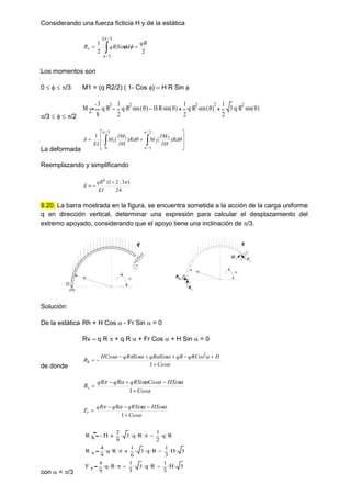 Considerando una fuerza ficticia H y de la estática
 

3
/
2
3
/
2
2
1




qR
d
qRSin
Rv
Los momentos son
0    /3 M1 = (q R2/2) ( 1- Cos ) – H R Sin 
/3    /2
M 2
3
8
q
 R
2
 1
2
q
 R
2
 cos 
( )
 H R
 sin 
( )
 1
2
q
 R
2
 cos 
( )
2
 1
2
3
 q
 R
2
 sin 
( )

La deformada















 





Rd
H
M
M
Rd
H
M
M
EI
)
(
)
(
1
2
/
3
/
2
2
3
/
0
1
1
Reemplazando y simplificando
24
)
3
2
1
(
4





EI
qR
9.20. La barra mostrada en la figura, se encuentra sometida a la acción de la carga uniforme
q en dirección vertical, determinar una expresión para calcular el desplazamiento del
extremo apoyado, considerando que el apoyo tiene una inclinación de /3.
R 
O

q
Solución:
De la estática Rh + H Cos  - Fr Sin  = 0
Rv – q R  + q R  + Fr Cos  + H Sin  = 0
de donde 






Cos
H
qRCos
qR
Sin
qR
Sin
qR
HCos
Rh








1
2






Cos
HSin
Cos
qRSin
qR
qR
Rv





1





Cos
HSin
qRSin
qR
qR
Fr





1
con  = /3
R h H
2
9
3
 q
 R
 
 1
2
q
 R

R v
4
9
q
 R
 
 1
6
3
 q
 R
 1
3
H
 3

F r
4
9
q
 R
 
 1
3
3
 q
 R
 1
3
H
 3

R 
O
q
Rh
Rv
H
Fr
 