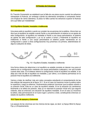10 Pandeo de Columnas
10.1 Introducción
En Tracción Compresión se estableció que la falla de una pieza ocurre cuando los esfuerzos
sobrepasan la fluencia, sin embargo cuando los elementos sometidos a compresión tienen
una longitud de varios diámetros, la pieza no falla cuando los esfuerzos superan la fluencia
sino que fallan por inestabilidad
10.2 Equilibrio Estable, Inestable e Indiferente
Una pieza está en equilibrio cuando se cumplen las ecuaciones de la estática. Ahora bien se
dice que el equilibrio es estable cuando frente a una perturbación el sistema no se aparta de
esta configuración, el equilibrio es inestable si frente a una causa perturbadora, el sistema
se aparta de esta configuración y ya no la vuelve a tomar y finalmente el equilibrio es
indiferente si frente a una causa perturbadora el sistema puede mantenerse en su
configuración o pasar a otras configuraciones muy próximas a la primera, deteniéndose en
alguna cualquiera de éstas.
Fig. 10.1 Equilibrio Estable, Inestable e indiferente
Una forma clásica de determinar si el equilibrio es estable consiste en desviar muy poco el
sistema de su configuración mediante una causa perturbadora cualquiera y ver qué sucede
cuando ésta cesa. Si el sistema retoma la configuración inicial el equilibrio es estable, si se
aleja aún más de ella el equilibrio es inestable; y por último, si el sistema permanece en la
posición final el equilibrio es indiferente.
Vamos a tratar de clarificar más aún estos conceptos estudiando el comportamiento de las
tres esferas del esquema de la figura 10.1. Si en el caso (a) hacemos mover la esfera sobre
la superficie y luego la soltamos, intuitivamente podemos reconocer que la esfera volverá a
su posición inicial. Este es un caso de equilibrio estable. Si en la situación (b) cambiamos
levemente a la esfera de posición, ésta ya no retomará la posición inicial sino que seguirá
rodando, ésta es entonces una situación de equilibrio inestable. Si en el caso (c) movemos
la esfera, ésta permanecerá en el nuevo lugar o próximo a éste, constituyendo entonces un
estado de equilibrio indiferente.
10.3 Tipos de apoyos y Columnas
Los apoyos de las columnas son los mismos de las vigas, es decir: a) Apoyo Móvil b) Apoyo
Fijo y c) Empotramiento
 