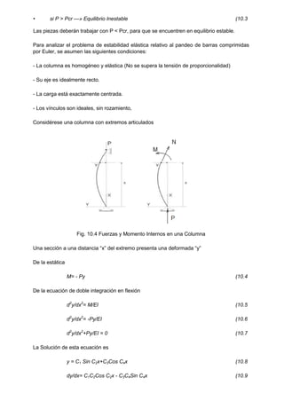 • si P > Pcr —» Equilibrio Inestable (10.3
Las piezas deberán trabajar con P < Pcr, para que se encuentren en equilibrio estable.
Para analizar el problema de estabilidad elástica relativo al pandeo de barras comprimidas
por Euler, se asumen las siguientes condiciones:
- La columna es homogéneo y elástica (No se supera la tensión de proporcionalidad)
- Su eje es idealmente recto.
- La carga está exactamente centrada.
- Los vínculos son ideales, sin rozamiento,
Considérese una columna con extremos articulados
Fig. 10.4 Fuerzas y Momento Internos en una Columna
Una sección a una distancia “x” del extremo presenta una deformada “y”
De la estática
M= - Py (10.4
De la ecuación de doble integración en flexión
d2
y/dx2
= M/EI (10.5
d2
y/dx2
= -Py/EI (10.6
d2
y/dx2
+Py/EI = 0 (10.7
La Solución de esta ecuación es
y = C1 Sin C2x+C3Cos C4x (10.8
dy/dx= C1C2Cos C2x - C3C4Sin C4x (10.9
 