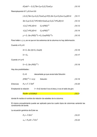 d2
y/dx2
= - C1C2
2
Sin C2x-C3C4
2
CosC4x (10.10
Reemplazando 8.7 y 8.9 en 8.6
(-C1C2
2
Sin C2x-C3C4
2
CosC4x)+P(C1Sin C2x+C3Cos C4x)/EI=0 (10.11
Sin C2x(-C1C2
2
+PC1/EI)+CosC4x(-C3C4
2
+PC3/EI)=0 (10.12
-C1C2
2
+PC1/EI=0 C2=(P/EI)1/2
(10.13
-C3C4
2
+PC3/EI=0 C4=(P/EI)1/2
(10.14
y = C1 Sin (P/EI)1/2
x +C3 Cos(P/EI)1/2
x (10.15
Para hallar c1 y c3 se ve que en los extremos de la columna no hay deformación.
Cuando x=0 y=0
0= C1 Sin (0)+C3 Cos(0) (10.16
0 = C3 (10.17
Cuando x=l y=0
0 = C1 Sin (P/EI)1/2
l (10.18
Hay dos posibilidades :
C1=0 descartada ya que anula toda Solución
(P/EI)1/2
l = n() Solución (10.19
Entonces Pcr= n2
2
EI/l2
(10.20
Empleando la relación I = A k2 donde A es el área y k es el radio de giro
Pcr/A= 2 E/(l/k)2 (10.21
donde l/k recibe el nombre de relación de esbeltez de la columna.
El mismo procedimiento puede ser aplicado para los cuatro tipos de columnas variando las
condiciones de borde.
La ecuación genérica de Euler es
Pcr= 2
EI/2
(10.21
cr = Pcr/A= 2
E/2
(10.22
 