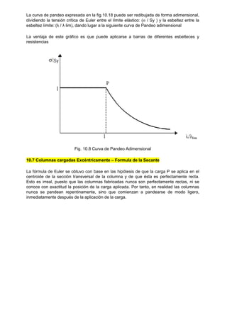 La curva de pandeo expresada en la fig.10.18 puede ser redibujada de forma adimensional,
dividiendo la tensión crítica de Euler entre el límite elástico: ( / Sy ) y la esbeltez entre la
esbeltez límite: (λ / λ lim), dando lugar a la siguiente curva de Pandeo adimensional
La ventaja de este gráfico es que puede aplicarse a barras de diferentes esbelteces y
resistencias
Fig. 10.8 Curva de Pandeo Adimensional
10.7 Columnas cargadas Excéntricamente – Formula de la Secante
La fórmula de Euler se obtuvo con base en las hipótesis de que la carga P se aplica en el
centroide de la sección transversal de la columna y de que ésta es perfectamente recta.
Esto es irreal, puesto que las columnas fabricadas nunca son perfectamente rectas, ni se
conoce con exactitud la posición de la carga aplicada. Por tanto, en realidad las columnas
nunca se pandean repentinamente, sino que comienzan a pandearse de modo ligero,
inmediatamente después de la aplicación de la carga.
 