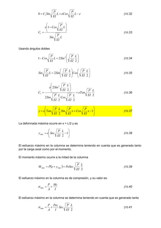 e
L
EI
P
eCos
L
EI
P
Sin
C 

 1
0 (10.32
L
EI
P
Sin
L
EI
P
Cos
e
C










1
1 (10.33
Usando ángulos dobles










2
2
1 2 L
EI
P
Sin
L
EI
P
Cos (10.34

















2
2
2
L
EI
P
Cos
L
EI
P
Sin
L
EI
P
Sin (10.35
2
2
2
2
2
2 2
1
L
EI
P
eTan
L
EI
P
Cos
L
EI
P
Sin
L
EI
P
Sin
e
C 








 (10.36










 1
2
x
EI
P
Cos
x
EI
P
Sin
L
EI
P
Tan
e
y (10.37
La deformada máxima ocurre en x = L/2 y es









 1
2
max
L
EI
P
Sec
e
y (10.38
El esfuerzo máximo en la columna se determina teniendo en cuenta que es generado tanto
por la carga axial como por el momento.
El momento máximo ocurre a la mitad de la columna
 
2
max
max
L
EI
P
PeSec
y
e
P
M 

 (10.39
El esfuerzo máximo en la columna es de compresión, y su valor es:
I
Mc
A
P


max
 (10.40
El esfuerzo máximo en la columna se determina teniendo en cuenta que es generado tanto
2
max
L
EI
P
Sec
I
Pec
A
P


 (10.41
 