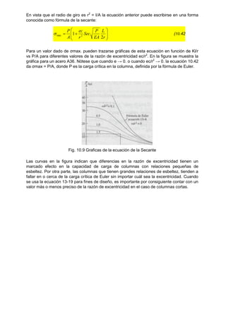 En vista que el radio de giro es r2
= I/A la ecuación anterior puede escribirse en una forma
conocida como fórmula de la secante:










r
L
EA
P
Sec
r
ec
A
P
2
1 2
max
 (10.42
Para un valor dado de ζmax. pueden trazarse gráficas de esta ecuación en función de Kl/r
vs P/A para diferentes valores de la razón de excentricidad ec/r2
. En la figura se muestra la
gráfica para un acero A36. Nótese que cuando e → 0. o cuando ec/r2
→ 0. la ecuación 10.42
da ζmax = P/A, donde P es la carga crítica en la columna, definida por la fórmula de Euler.
Fig. 10.9 Graficas de la ecuación de la Secante
Las curvas en la figura indican que diferencias en la razón de excentricidad tienen un
marcado efecto en la capacidad de carga de columnas con relaciones pequeñas de
esbeltez. Por otra parte, las columnas que tienen grandes relaciones de esbeltez, tienden a
fallar en o cerca de la carga crítica de Euler sin importar cuál sea la excentricidad. Cuando
se usa la ecuación 13-19 para fines de diseño, es importante por consiguiente contar con un
valor más o menos preciso de la razón de excentricidad en el caso de columnas cortas.
 