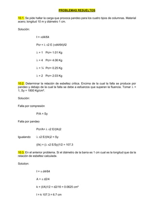 PROBLEMAS RESUELTOS
10.1. Se pide hallar la carga que provoca pandeo para los cuatro tipos de columnas. Material
acero; longitud 10 m y diámetro 1 cm.
Solución:
I = d4/64
Pcr =  2 E (d4/64)/l2
 = 1 Pcr= 1.01 Kg
 = 4 Pcr= 4.06 Kg
 = ¼ Pcr= 0.25 Kg
 = 2 Pcr= 2.03 Kg
10.2. Determinar la relación de esbeltez critica. Encima de la cual la falla se produce por
pandeo y debajo de la cual la falla se debe a esfuerzos que superan la fluencia. Tomar  =
1, Sy = 1800 Kg/cm².
Solución:
Falla por compresión
P/A = Sy
Falla por pandeo
Pcr/A=  2 E/(l/k)2
Igualando  2 E/(l/k)2 = Sy
(l/k) = ( 2 E/Sy)1/2 = 107.3
10.3. En el anterior problema. Si el diámetro de la barra es 1 cm cual es la longitud que da la
relación de esbeltez calculada.
Solution:
I =  d4/64
A =  d2/4
k = (I/A)1/2 = d2/16 = 0.0625 cm²
l = k 107.3 = 6.7 cm
 