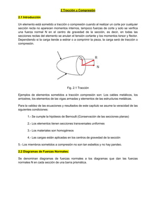 2 Tracción y Compresión
2.1 Introducción
Un elemento está sometido a tracción o compresión cuando al realizar un corte por cualquier
sección recta no aparecen momentos internos, tampoco fuerzas de corte y solo se verifica
una fuerza normal N en el centro de gravedad de la sección, es decir, en todas las
secciones rectas del elemento se anulan el tensión cortante y los momentos torsor y flector.
Dependiendo si la carga tiende a estirar o a comprimir la pieza, la carga será de tracción o
compresión.
Fig. 2.1 Tracción
Ejemplos de elementos sometidos a tracción compresión son: Los cables metálicos, los
arriostres, los elementos de las vigas armadas y elementos de las estructuras metálicas.
Para la validez de las ecuaciones y resultados de este capítulo se asume la veracidad de las
siguientes condiciones:
1.- Se cumple la hipótesis de Bernoulli (Conservación de las secciones planas)
2.- Los elementos tienen secciones transversales uniformes
3.- Los materiales son homogéneos
4.- Las cargas están aplicadas en los centros de gravedad de la sección
5.- Los miembros sometidos a compresión no son tan esbeltos y no hay pandeo.
2.2 Diagramas de Fuerzas Normales:
Se denominan diagramas de fuerzas normales a los diagramas que dan las fuerzas
normales N en cada sección de una barra prismática.
 