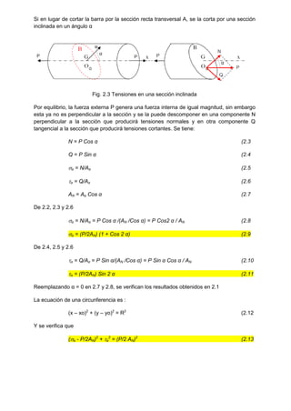 Si en lugar de cortar la barra por la sección recta transversal A, se la corta por una sección
inclinada en un ángulo α
Fig. 2.3 Tensiones en una sección inclinada
Por equilibrio, la fuerza externa P genera una fuerza interna de igual magnitud, sin embargo
esta ya no es perpendicular a la sección y se la puede descomponer en una componente N
perpendicular a la sección que producirá tensiones normales y en otra componente Q
tangencial a la sección que producirá tensiones cortantes. Se tiene:
N = P Cos α (2.3
Q = P Sin α (2.4
α = N/Aα (2.5
α = Q/Aα (2.6
AN = Aα Cos α (2.7
De 2.2, 2.3 y 2.6
α = N/Aα = P Cos α /(AN /Cos α) = P Cos2 α / AN (2.8
α = (P/2AN) (1 + Cos 2 α) (2.9
De 2.4, 2.5 y 2.6
α = Q/Aα = P Sin α/(AN /Cos α) = P Sin α Cos α / AN (2.10
α = (P/2AN) Sin 2 α (2.11
Reemplazando α = 0 en 2.7 y 2.8, se verifican los resultados obtenidos en 2.1
La ecuación de una circunferencia es :
(x – xo)2
+ (y – yo)2
= R2
(2.12
Y se verifica que
(α - P/2AN)2
+ α
2
= (P/2 AN)2
(2.13
 