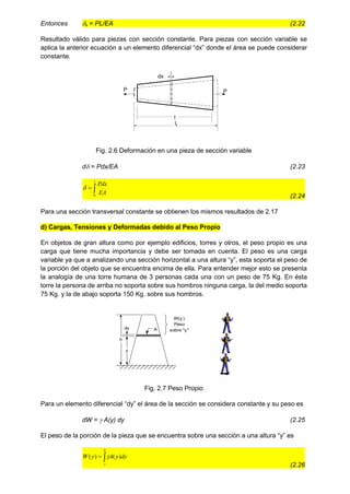 Entonces x = PL/EA (2.22
Resultado válido para piezas con sección constante. Para piezas con sección variable se
aplica la anterior ecuación a un elemento diferencial “dx” donde el área se puede considerar
constante.
dx
P
P
l
lf
Fig. 2.6 Deformación en una pieza de sección variable
d = Pdx/EA (2.23


l
EA
Pdx
0

(2.24
Para una sección transversal constante se obtienen los mismos resultados de 2.17
d) Cargas, Tensiones y Deformadas debido al Peso Propio
En objetos de gran altura como por ejemplo edificios, torres y otros, el peso propio es una
carga que tiene mucha importancia y debe ser tomada en cuenta. El peso es una carga
variable ya que a analizando una sección horizontal a una altura “y”, esta soporta el peso de
la porción del objeto que se encuentra encima de ella. Para entender mejor esto se presenta
la analogía de una torre humana de 3 personas cada una con un peso de 75 Kg. En ésta
torre la persona de arriba no soporta sobre sus hombros ninguna carga, la del medio soporta
75 Kg. y la de abajo soporta 150 Kg. sobre sus hombros.
y
h
dy A
W(y )
Peso
sobre "y "
Fig. 2.7 Peso Propio
Para un elemento diferencial “dy” el área de la sección se considera constante y su peso es
dW =  A(y) dy (2.25
El peso de la porción de la pieza que se encuentra sobre una sección a una altura “y” es


h
y
dy
y
A
y
W )
(
)
( 
(2.26
 