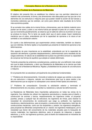 1 Conceptos Básicos de la Resistencia de Materiales
1.1 Objeto y Finalidad de la Resistencia de Materiales
El objetivo del presente libro es establecer los criterios que nos permitan determinar el
material más conveniente, la forma y las dimensiones más adecuadas que hay que dar a los
elementos de una estructura o máquina para que puedan resistir la acción de las fuerzas y
momentos exteriores que los solicitan, así como para obtener este resultado de la forma
más económica posible.
Si se someten dos cables de la misma forma y dimensiones, pero de distinto material como
podían ser de acero y cobre a una misma fuerza por ejemplo el peso de un cuerpo, mismo
que se incrementa paulatinamente, se observa que el cable de cobre es el primero en el que
se produce la rotura. Por lo tanto se puede decir que el acero posee mayor resistencia
mecánica que el cobre, entendiendo por tal la capacidad de oponerse a la rotura al ser
sometido a una solicitación exterior.
En cuanto a las deformaciones que experimentan ambos materiales, también se observa
que son distintas. Se llama rigidez a la propiedad que presenta el material de oponerse a las
deformaciones.
Otro aspecto de gran importancia es la estabilidad, entendiendo por tal la capacidad de
oposición del elemento a grandes desplazamientos y deformaciones como resultado de las
cargas exteriores. El cálculo de la estabilidad de la pieza nos permitirá conocer su capacidad
de conservar las formas de equilibrio que adopta en estado deformado.
Teniendo presentes las anteriores consideraciones, podemos dar una definición más simple
aún que la dada inicialmente, y decir que Resistencia de Materiales es la ciencia que trata
del cálculo de la Resistencia Mecánica, Rigidez y Estabilidad de las piezas de una estructura
o máquina.
En el presente libro se estudiaran principalmente dos problemas fundamentales:
1.° Problema de dimensionamiento. Conocido el sistema de cargas que solicita a una pieza
de una estructura o máquina, calcular sus dimensiones para que la pieza resista y las
deformaciones que se originan no sobrepasen unos valores límites fijados de antemano.
2.° Problema de comprobación. Conocida la solicitación exterior y terminado el
dimensionamiento de una pieza, comprobar su resistencia y calcular las deformaciones.
La Resistencia de Materiales tiene importantes aplicaciones en todas las ramas de la
ingeniería. Sus métodos los utilizan los ingenieros aeronáuticos y navales para el diseño y
construcción de aviones y barcos, respectivamente; los ingenieros civiles, al proyectar
puentes, presas y cualquier tipo de estructura; los ingenieros de minas, para resolver la
necesidad de conocimientos de construcción que exige su profesión; los ingenieros
mecánicos y electromecánicos. para el proyecto y construcción de maquinaria y todo tipo de
construcciones mecánicas, como son los recipientes a, presión; los ingenieros energéticos,
para proyectar los diferentes componentes de un .reactor; los ingenieros metalúrgicos, por la
necesidad que tienen del conocimiento de los materiales actuales para la búsqueda de
nuevos materiales: los ingenieros eléctricos, para el proyecto de máquinas y equipos
eléctricos, y, en fin, los ingenieros químicos, para el diseño de instalaciones en industrias de
su especialidad.
 