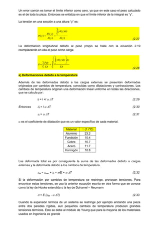 Un error común es tomar el límite inferior como cero, ya que en este caso el peso calculado
es el de toda la pieza. Entonces se enfatiza en que el límite inferior de la integral es “y”.
La tensión en una sección a una altura “y” es:
)
(
)
(
)
(
)
(
)
(
y
A
dy
y
A
y
A
y
W
y
h
y





(2.27
La deformación longitudinal debido al peso propio se halla con la ecuación 2.19
reemplazando en ella el peso como carga













h
h
y
h
EA
dy
dy
y
A
EA
Pdy
0
0
)
(


(2.28
e) Deformaciones debido a la temperatura
Además de las deformadas debido a las cargas externas se presentan deformadas
originados por cambios de temperatura, conocidas como dilataciones y contracciones. Los
cambios de temperatura originan una deformación lineal uniforme en todas las direcciones,
que se calcula por :
lf = l +l  T (2.29
Entonces t = l  T (2.30
t =  T (2.31
 es el coeficiente de dilatación que es un valor específico de cada material.
Material
Aluminio 23.2
Fundición 10.4
Cobre 16.7
Acero 11.7
Hormigón 10.8
Las deformada total es por consiguiente la suma de las deformadas debido a cargas
externas y la deformada debido a los cambios de temperatura.
tot = mec + t = /E +  T (2.32
Si la deformación por cambios de temperatura se restringe, provocan tensiones. Para
encontrar estas tensiones, se usa la anterior ecuación escrita en otra forma que se conoce
como la ley de Hooke extendida o la ley de Duhamel – Neumann
 = E (tot -  T) (2.33
Cuando la expansión térmica de un sistema se restringe por ejemplo anclando una pieza
entre dos paredes rígidas, aun pequeños cambios de temperatura producen grandes
tensiones térmicos. Esto se debe al módulo de Young que para la mayoría de los materiales
usados en Ingeniería es grande
 