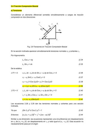 2.4 Tracción Compresión Biaxial
a) Tensiones
Considérese un elemento diferencial sometido simultáneamente a cargas de tracción
compresión en dos direcciones
Fig. 2.8 Tensiones en Tracción Compresión Biaxial
En la sección inclinada aparecen simultáneamente tensiones normales  y cortantes .
Por trigonometría
L Cos  = dy (2.34
L Sin  = dx (2.35
De la estática
 F1 = 0  L dz - y dx dz Sin  - x dy dz Cos  = 0 (2.36
 - y Sin2  - x Cos2  = 0 (2.37
 = y (1-Cos 2)/2+ x (1+ Cos 2)/2 (2.38
 = (y+ x )/2+(x - y )(Cos 2)/2 (2.39
 F2 = 0  L dz + y dx dz Cos  -x dy dz Sin  = 0 (2.40
 + y Sin  Cos  - x Sin  Sin  = 0 (2.41
 = (x -y )(Sin2)/2 (2.42
Las ecuaciones 2.26 y 2.29 dan las tensiones normales y cortantes para una sección
inclinada.
Ya que (Sin 2 )2
+( Cos 2 )2
= 1 (2.43
Entonces [-(x + y )/2]2
+ 
2
= [(x - y )/2]2
(2.44
Similar a una dimensión, las ecuaciones representan una circunferencia con desplazamiento
en  de (x +y )/2, sin desplazamiento en  y radio igual al (x - y )/2. Esta ecuación no
necesariamente pasa por el origen
 