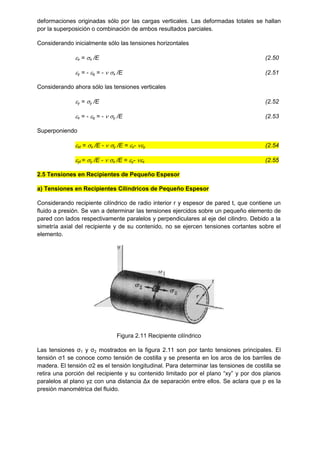 deformaciones originadas sólo por las cargas verticales. Las deformadas totales se hallan
por la superposición o combinación de ambos resultados parciales.
Considerando inicialmente sólo las tensiones horizontales
x = x /E (2.50
y = - q = -  x /E (2.51
Considerando ahora sólo las tensiones verticales
y = y /E (2.52
x = - q = -  y /E (2.53
Superponiendo
xt = x /E -  y /E = x- y (2.54
yt = y /E -  x /E = y- x (2.55
2.5 Tensiones en Recipientes de Pequeño Espesor
a) Tensiones en Recipientes Cilíndricos de Pequeño Espesor
Considerando recipiente cilíndrico de radio interior r y espesor de pared t, que contiene un
fluido a presión. Se van a determinar las tensiones ejercidos sobre un pequeño elemento de
pared con lados respectivamente paralelos y perpendiculares al eje del cilindro. Debido a la
simetría axial del recipiente y de su contenido, no se ejercen tensiones cortantes sobre el
elemento.
Figura 2.11 Recipiente cilíndrico
Las tensiones ζ1 y ζ2 mostrados en la figura 2.11 son por tanto tensiones principales. El
tensión ζ1 se conoce como tensión de costilla y se presenta en los aros de los barriles de
madera. El tensión ζ2 es el tensión longitudinal. Para determinar las tensiones de costilla se
retira una porción del recipiente y su contenido limitado por el plano “xy” y por dos planos
paralelos al plano yz con una distancia Δx de separación entre ellos. Se aclara que p es la
presión manométrica del fluido.
 