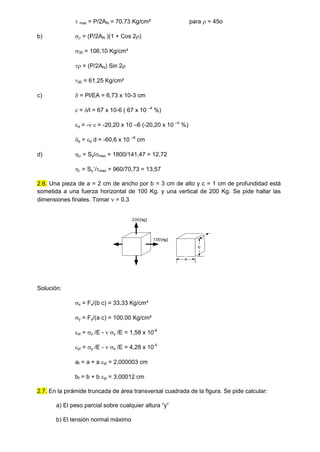  max = P/2AN = 70,73 Kg/cm² para  = 45o
b)  = (P/2AN )(1 + Cos 2)
30 = 106,10 Kg/cm²
 = (P/2AN) Sin 2
30 = 61,25 Kg/cm²
c)  = Pl/EA = 6,73 x 10-3 cm
 = /l = 67 x 10-6 ( 67 x 10 –4
%)
q = -  = -20,20 x 10 –6 (-20,20 x 10 –4
%)
q = q d = -60,6 x 10 –6
cm
d)  = Sy/max = 1800/141,47 = 12,72
 = Sy´/max = 960/70,73 = 13,57
2.6. Una pieza de a = 2 cm de ancho por b = 3 cm de alto y c = 1 cm de profundidad está
sometida a una fuerza horizontal de 100 Kg. y una vertical de 200 Kg. Se pide hallar las
dimensiones finales. Tomar  = 0.3
200[kg]
100[kg]
c
b
a
Solución:
x = Fx/(b c) = 33,33 Kg/cm²
y = Fy/(a c) = 100,00 Kg/cm²
xt = x /E -  y /E = 1,58 x 10-6
yt = y /E -  x /E = 4,28 x 10-5
af = a + a xt = 2,000003 cm
bf = b + b yt = 3,00012 cm
2.7. En la pirámide truncada de área transversal cuadrada de la figura. Se pide calcular:
a) El peso parcial sobre cualquier altura “y”
b) El tensión normal máximo
 