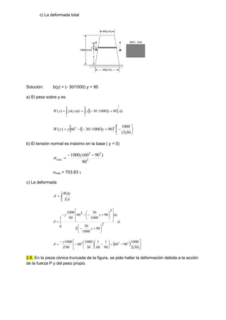 c) La deformada total
y
1000[cm]
dy
60[cm]
90[cm]
A
A
SEC. A-A
Solución: b(y) = (- 30/1000) y + 90
a) El peso sobre y es
 
  dy
y
dy
y
A
y
W
h
y
h
y
2
90
1000
/
30
)
(
)
( 
 


 

 
 
  












30
)
3
(
1000
90
1000
/
30
60
)
(
3
3
y
y
W 
b) El tensión normal es máximo en la base ( y = 0)
3
3
3
max
90
)
90
60
(
1000 




max = 703.83 
c) La deformada


l
EA
Wdy
0

y
d
l
y
E
dy
y




























0
2
90
1000
30
3
90
1000
30
3
60
90
1000


  























)
30
(
2
1000
90
60
90
1
60
1
30
1000
60
90
1000 2
2
3
E


2.8. En la pieza cónica truncada de la figura, se pide hallar la deformación debida a la acción
de la fuerza P y del peso propio.
 