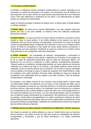 1.2 Concepto de Sólido Elástico
La Estática y la Mecánica Teórica consideran indeformables los cuerpos materiales, ya se
encuentren en estado de movimiento o de reposo. Las conclusiones que se obtienen con
esta suposición son en gran número de casos buenas aproximaciones de lo que realmente
ocurre. Pero para determinar la resistencia de una pieza y sus deformaciones se deben
analizar los cuerpos como deformables.
Según lo indicado se pueden considerar los sólidos como: a) Sólido rígido, b) Sólido elástico
y c) Sólido verdadero.
a) Sólido rígido.- Es aquel que se supone indeformable y que ante cualquier carga (por
grande que sea) a que está sometido, la distancia entre dos moléculas cualesquiera
permanece invariable.
b) Sólido elástico.- Es aquel que ante una tensión exterior se deforma y recupera su forma
original al cesar la causa exterior. A los sólidos elásticos se les supone una serie de
cualidades como son las de isotropía, homogeneidad y continuidad. Un cuerpo es isótropo
cuando sus propiedades físicas no dependen de la dirección en que se han medido en dicho
cuerpo. El sólido es homogéneo si toda región del mismo posee idéntica composición y
características que otra cualquiera. Finalmente el cuerpo es continuo si no existen huecos
entre partículas ni, por consiguiente, distancias intersticiales.
c) Solido verdadero.- Las propiedades de isotropía, homogeneidad y continuidad no
concurren en ningún material, ya sea natural o elaborado por el hombre: no es posible que
se dé un grado de elasticidad exactamente igual en todas las direcciones debido a la
distribución de sus átomos o moléculas en redes cristalinas ordenadamente dispuestas.
Tampoco existe en la realidad la homogeneidad perfecta, así como sabemos por las teorías
modernas de la materia que ésta no es continua y que existen espacios vacíos entre las
moléculas y entre los mismos átomos que la componen. Por lo tanto en algunos materiales
como la madera y el hormigo el cuerpo no puede ser analizado como Solido Elástico y debe
ser analizado como solido verdadero. Entonces sólido verdadero es aquel que resulta de
considerarlo como deformable ante las cargas a que está sometido y falto de isotropía,
homogeneidad y continuidad
El considerar a los sólidos continuo es muy cómoda, pues permite admitir, cuando existe
una deformación debida a la aplicación de una fuerza a unas moléculas del sólido, que el
tensión es absorbido en parte por las moléculas próximas y de esta forma queda repartido
de forma continua y apta para el cálculo. Los materiales a que nos refiramos en lo sucesivo
los consideraremos como sólidos elásticos. Quiere ello decir que si microscópicamente no
son ciertas las hipótesis que se lo hacen, sí lo son macroscópicamente, pues los resultados
que se obtienen quedan sancionados por la experiencia. Aún podremos en muchos casos,
por ejemplo, cuando falte la homogeneidad en un sólido, considerar la existencia de varios
sólidos elásticos dentro del sólido dado, cada uno de los cuales estará concretado por zonas
que posean perfecta homogeneidad, y aplicarles las consideraciones teóricas que hagamos
para los sólidos elásticos en general.
1.3 Modelo teórico de sólido utilizado en Resistencia de Materiales. (Prisma mecánico)
Con objeto de estudiar los sólidos elásticos se crea un modelo teórico que se denomina
prisma mecánico, que desde el punto de vista físico posea las propiedades de isotropía,
homogeneidad y continuidad y que se define atendiendo a un criterio meramente
geométrico.
 