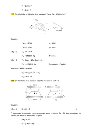 Ta = 0,2406 P
Tb = 0,361 P
2.13. Se pide hallar el diámetro de la barra AC. Tomar Sy = 1800 Kg/cm²
P
20
30
B
B
A
C
60
 P

TAC
2TBC
Cos 
Vista Lateral
Solución:
Tan  = 20/60  = 18.43
Tan  = 15/60  = 14.03
 Fy = 0 TAC Sin  = P
TAC = 3163.09 Kg Tracción
 Fx = 0 TAC Cos  + 2TBC Cos  = 0
TBC = - 1546.56 Kg Compresión - Pandeo
Analizando solo la barra AC
AC = TAC/( dAC
2
/4) < Sy
dAC = 1.49 cm
2.14. En el sistema de la figura se piden las reacciones en A y B
Solución:
 Fy = 0 Rb = Ra + P (i
El sistema es hiperestático con una ecuación y dos incógnitas Ra y Rb. Las ecuaciones de
los círculos respecto del sistema x - y son
x2
+y2
= 302
x2
+ (y-40)2
= 152
60[cm]
40[cm]
30[cm]
A
B
T
A
B
y
x
Ra
2
1
P P
Rb
 