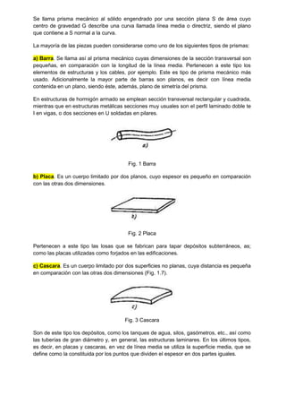 Se llama prisma mecánico al sólido engendrado por una sección plana S de área cuyo
centro de gravedad G describe una curva llamada línea media o directriz, siendo el plano
que contiene a S normal a la curva.
La mayoría de las piezas pueden considerarse como uno de los siguientes tipos de prismas:
a) Barra. Se llama así al prisma mecánico cuyas dimensiones de la sección transversal son
pequeñas, en comparación con la longitud de la línea media. Pertenecen a este tipo los
elementos de estructuras y los cables, por ejemplo. Este es tipo de prisma mecánico más
usado. Adicionalmente la mayor parte de barras son planos, es decir con línea media
contenida en un plano, siendo éste, además, plano de simetría del prisma.
En estructuras de hormigón armado se emplean sección transversal rectangular y cuadrada,
mientras que en estructuras metálicas secciones muy usuales son el perfil laminado doble te
I en vigas, o dos secciones en U soldadas en pilares.
Fig. 1 Barra
b) Placa. Es un cuerpo limitado por dos planos, cuyo espesor es pequeño en comparación
con las otras dos dimensiones.
Fig. 2 Placa
Pertenecen a este tipo las losas que se fabrican para tapar depósitos subterráneos, as;
como las placas utilizadas como forjados en las edificaciones.
c) Cascara. Es un cuerpo limitado por dos superficies no planas, cuya distancia es pequeña
en comparación con las otras dos dimensiones (Fig. 1.7).
Fig. 3 Cascara
Son de este tipo los depósitos, como los tanques de agua, silos, gasómetros, etc., así como
las tuberías de gran diámetro y, en general, las estructuras laminares. En los últimos tipos,
es decir, en placas y cascaras, en vez de línea media se utiliza la superficie media, que se
define como la constituida por los puntos que dividen el espesor en dos partes iguales.
 
